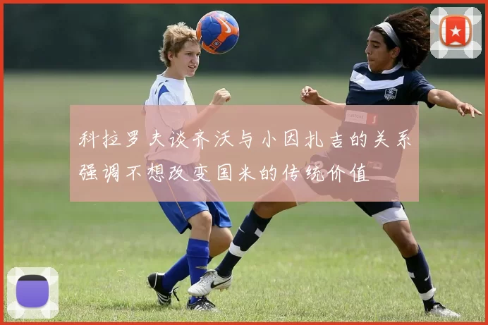 科拉罗夫谈齐沃与小因扎吉的关系强调不想改变国米的传统价值