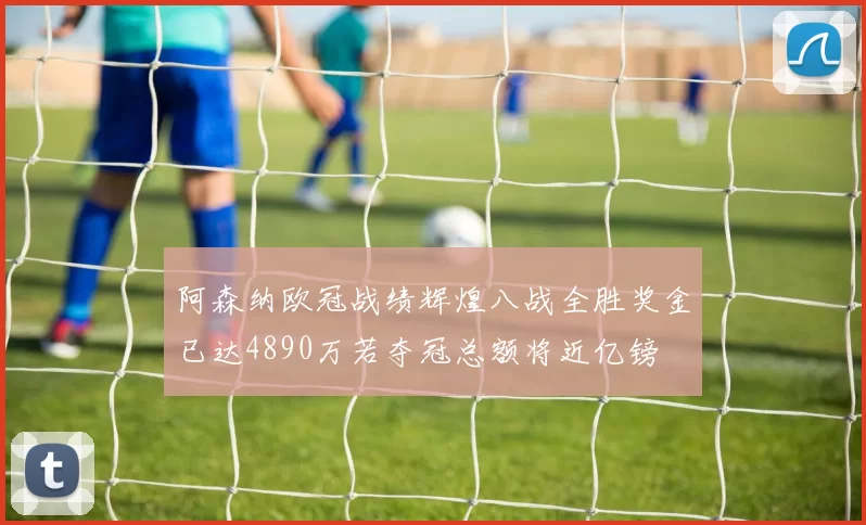 阿森纳欧冠战绩辉煌八战全胜奖金已达4890万若夺冠总额将近亿镑