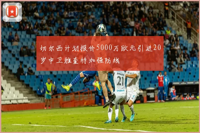 切尔西计划报价5000万欧元引进20岁中卫雅奎特加强防线