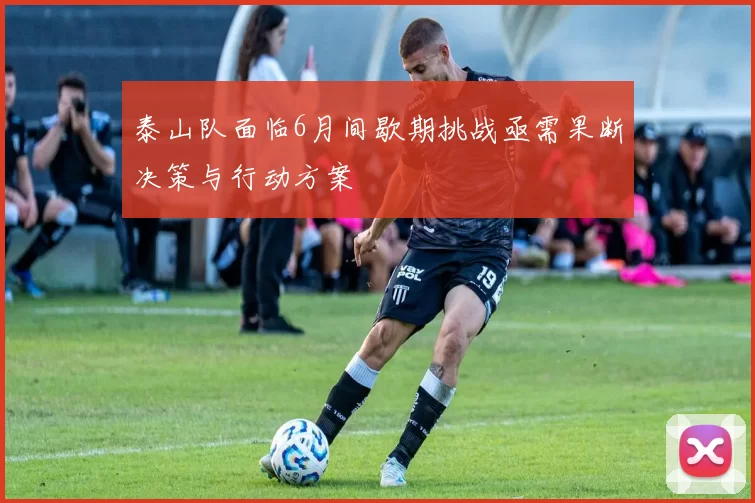 泰山队面临6月间歇期挑战亟需果断决策与行动方案