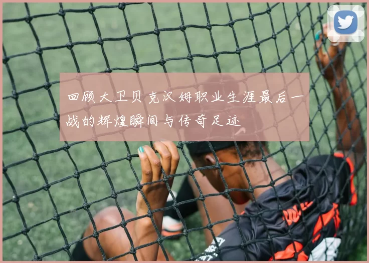 回顾大卫贝克汉姆职业生涯最后一战的辉煌瞬间与传奇足迹