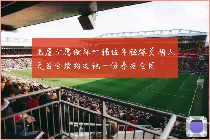 老詹甘愿做绿叶辅佐年轻球员湖人是否会续约给他一份养老合同