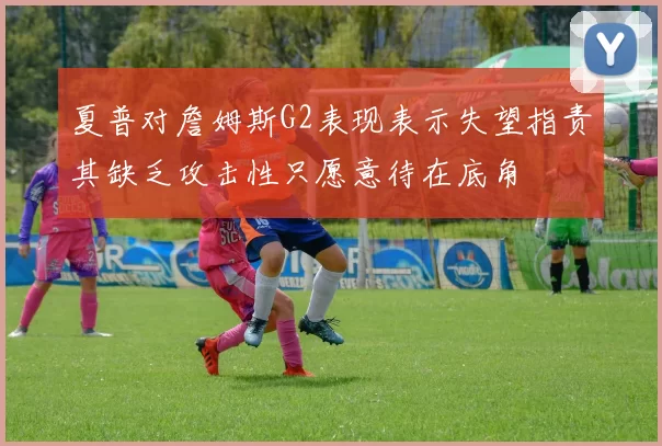 夏普对詹姆斯G2表现表示失望指责其缺乏攻击性只愿意待在底角