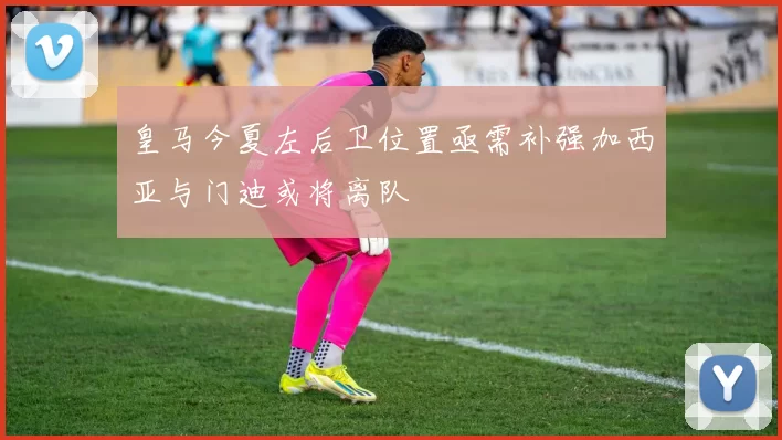 皇马今夏左后卫位置亟需补强加西亚与门迪或将离队