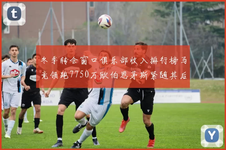 冬季转会窗口俱乐部收入排行榜马竞领跑7750万欧伯恩茅斯紧随其后7200万欧