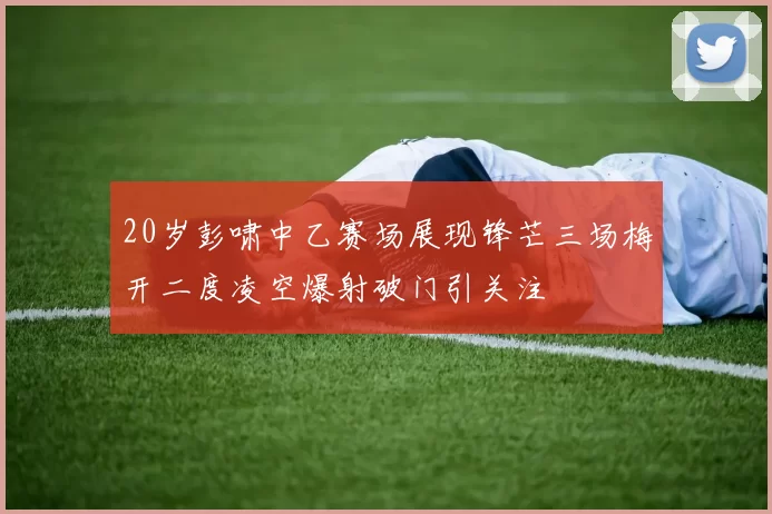 20岁彭啸中乙赛场展现锋芒三场梅开二度凌空爆射破门引关注