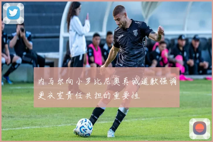 内马尔向小罗比尼奥真诚道歉强调更衣室责任共担的重要性
