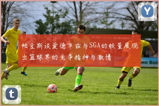 帕金斯谈爱德华兹与SGA的较量展现出篮球界的竞争精神与激情