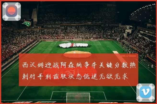 西汉姆迎战阿森纳争夺关键分数热刺对手利兹联状态低迷无欲无求