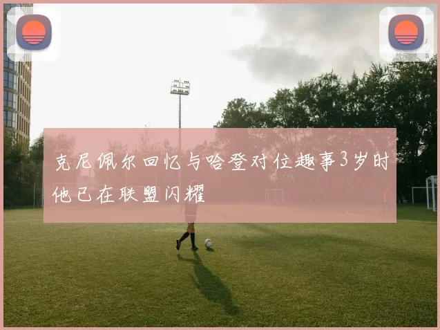 克尼佩尔回忆与哈登对位趣事3岁时他已在联盟闪耀
